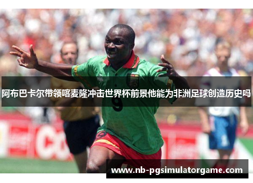 阿布巴卡尔带领喀麦隆冲击世界杯前景他能为非洲足球创造历史吗