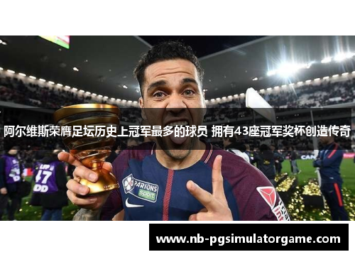 阿尔维斯荣膺足坛历史上冠军最多的球员 拥有43座冠军奖杯创造传奇