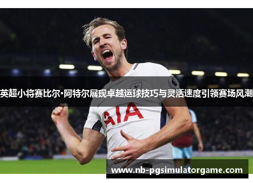 英超小将赛比尔·阿特尔展现卓越运球技巧与灵活速度引领赛场风潮