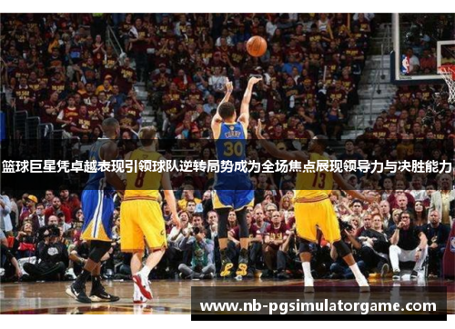 篮球巨星凭卓越表现引领球队逆转局势成为全场焦点展现领导力与决胜能力