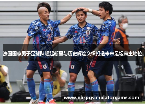 法国国家男子足球队崛起新星与历史辉煌交织打造未来足坛霸主地位