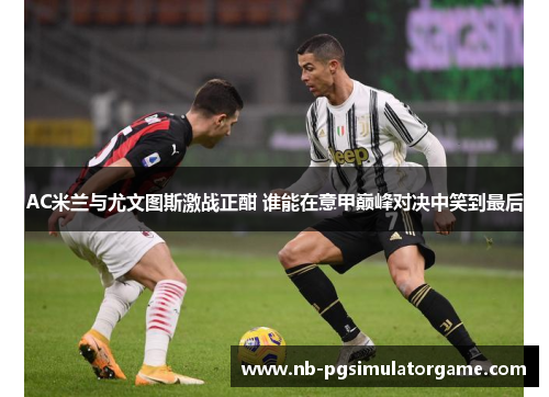 AC米兰与尤文图斯激战正酣 谁能在意甲巅峰对决中笑到最后
