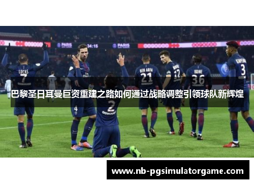 巴黎圣日耳曼巨资重建之路如何通过战略调整引领球队新辉煌