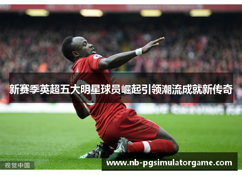 新赛季英超五大明星球员崛起引领潮流成就新传奇