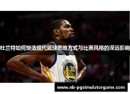 杜兰特如何塑造现代篮球思维方式与比赛风格的深远影响