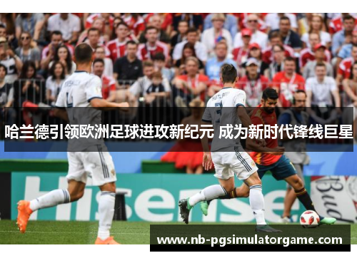 哈兰德引领欧洲足球进攻新纪元 成为新时代锋线巨星