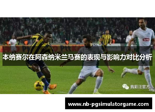 本纳赛尔在阿森纳米兰马赛的表现与影响力对比分析