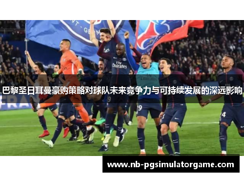 巴黎圣日耳曼豪购策略对球队未来竞争力与可持续发展的深远影响