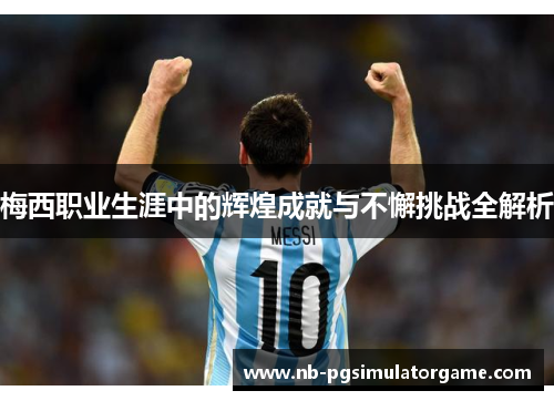 梅西职业生涯中的辉煌成就与不懈挑战全解析