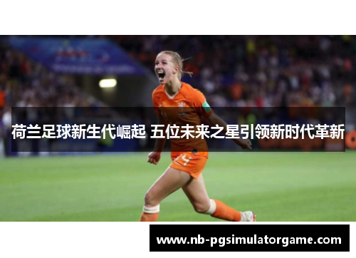 荷兰足球新生代崛起 五位未来之星引领新时代革新