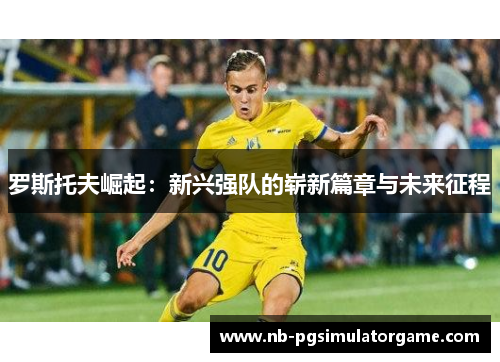 罗斯托夫崛起：新兴强队的崭新篇章与未来征程