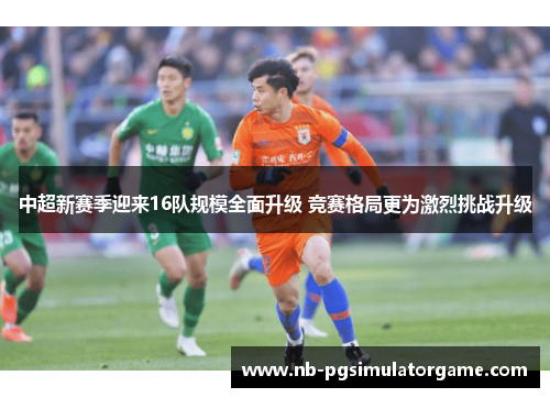 中超新赛季迎来16队规模全面升级 竞赛格局更为激烈挑战升级