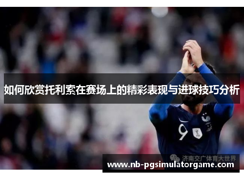 如何欣赏托利索在赛场上的精彩表现与进球技巧分析